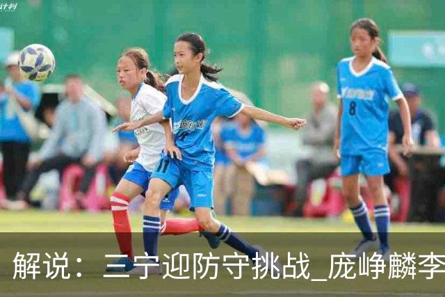 解说：三宁迎防守挑战 庞峥麟李悦洲需做准备 王俊杰或成破局关键